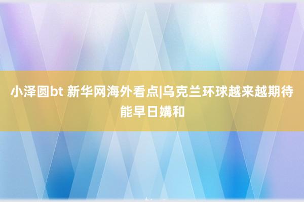 小泽圆bt 新华网海外看点|乌克兰环球越来越期待能早日媾和