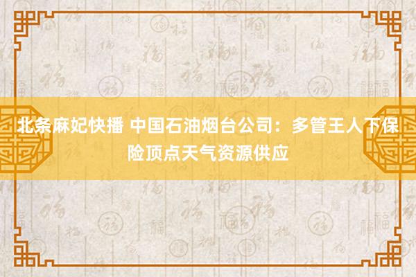 北条麻妃快播 中国石油烟台公司：多管王人下保险顶点天气资源供应