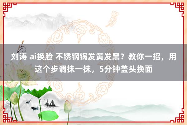 刘涛 ai换脸 不锈钢锅发黄发黑？教你一招，用这个步调抹一抹，5分钟盖头换面