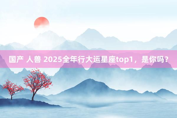 国产 人兽 2025全年行大运星座top1，是你吗？