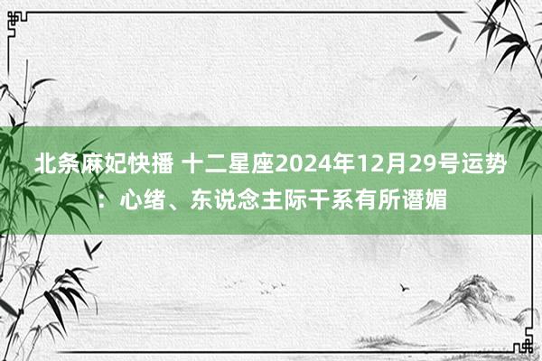 北条麻妃快播 十二星座2024年12月29号运势：心绪、东说念主际干系有所谮媚