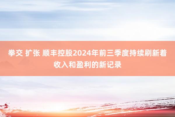 拳交 扩张 顺丰控股2024年前三季度持续刷新着收入和盈利的新记录