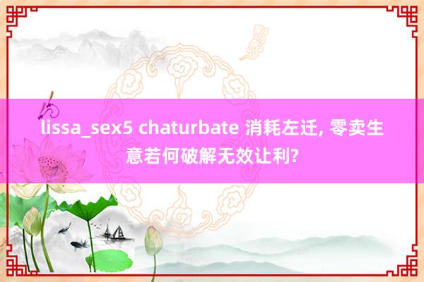 lissa_sex5 chaturbate 消耗左迁, 零卖生意若何破解无效让利?