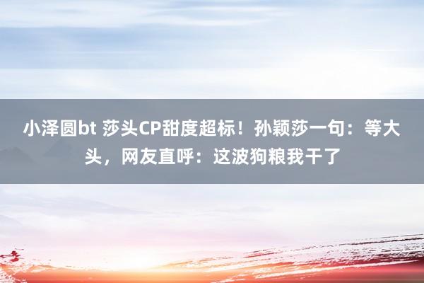 小泽圆bt 莎头CP甜度超标！孙颖莎一句：等大头，网友直呼：这波狗粮我干了