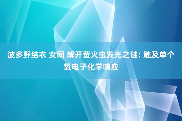 波多野结衣 女同 解开萤火虫发光之谜: 触及单个氧电子化学响应