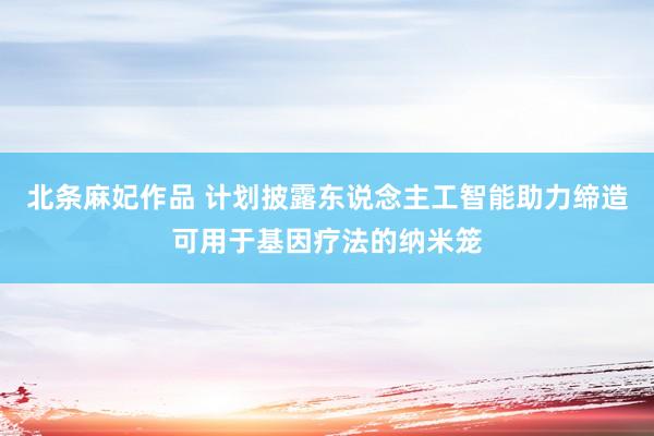 北条麻妃作品 计划披露东说念主工智能助力缔造可用于基因疗法的纳米笼