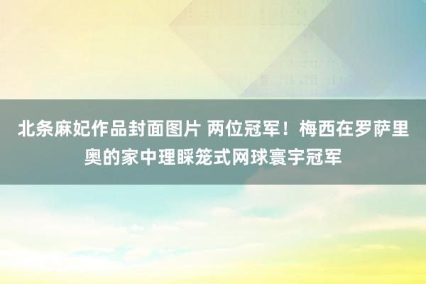 北条麻妃作品封面图片 两位冠军！梅西在罗萨里奥的家中理睬笼式网球寰宇冠军