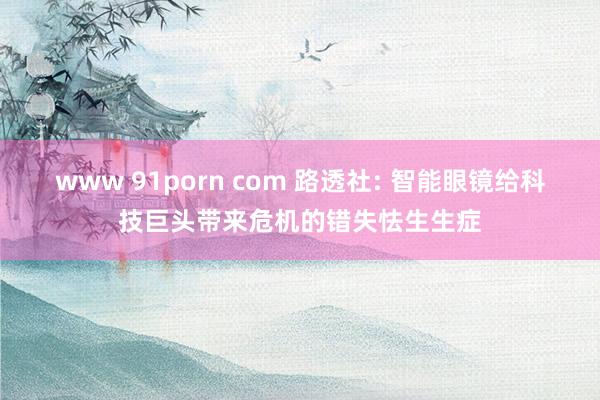 www 91porn com 路透社: 智能眼镜给科技巨头带来危机的错失怯生生症