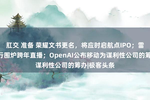 肛交 准备 荣耀文书更名，将应时启航点IPO；雷军明晚将举行围炉跨年直播；OpenAI公布移动为谋利性公司的筹办|极客头条