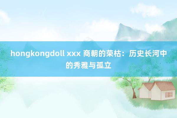 hongkongdoll xxx 商朝的荣枯：历史长河中的秀雅与孤立