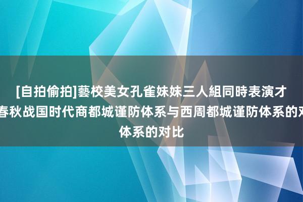 [自拍偷拍]藝校美女孔雀妹妹三人組同時表演才藝 春秋战国时代商都城谨防体系与西周都城谨防体系的对比