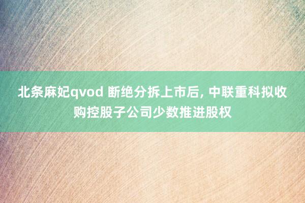 北条麻妃qvod 断绝分拆上市后, 中联重科拟收购控股子公司少数推进股权