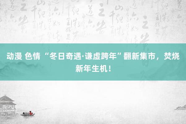 动漫 色情 “冬日奇遇·谦虚跨年”翻新集市，焚烧新年生机！