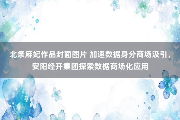 北条麻妃作品封面图片 加速数据身分商场汲引，安阳经开集团探索数据商场化应用