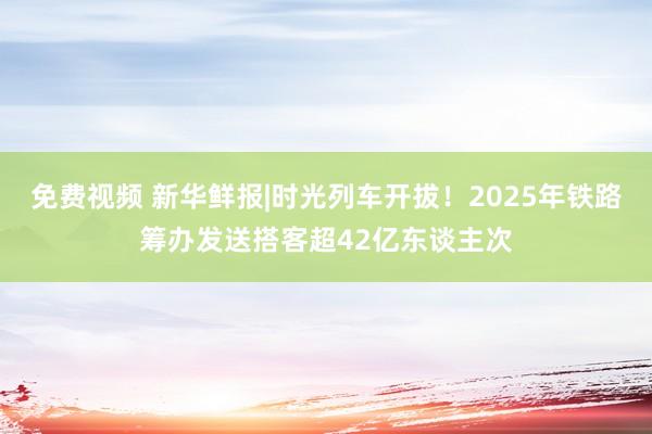 免费视频 新华鲜报|时光列车开拔！2025年铁路筹办发送搭客超42亿东谈主次