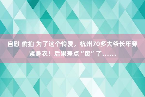 自慰 偷拍 为了这个怜爱，杭州70多大爷长年穿紧身衣！后果差点“废”了……