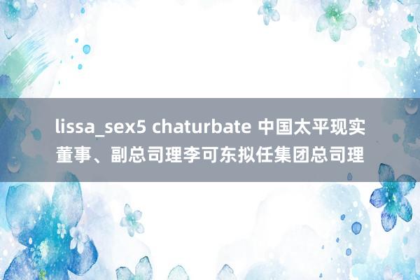 lissa_sex5 chaturbate 中国太平现实董事、副总司理李可东拟任集团总司理