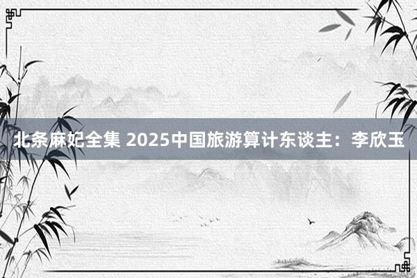 北条麻妃全集 2025中国旅游算计东谈主：李欣玉