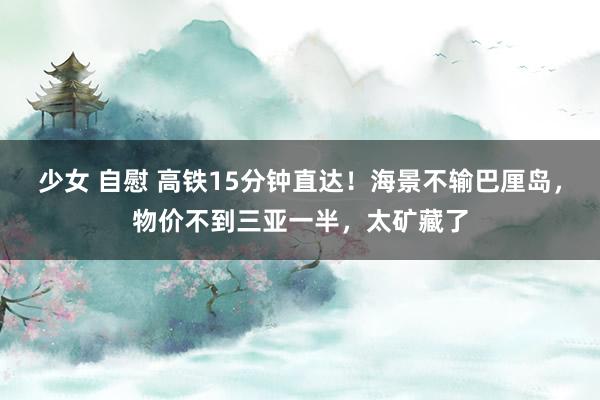 少女 自慰 高铁15分钟直达！海景不输巴厘岛，物价不到三亚一半，太矿藏了