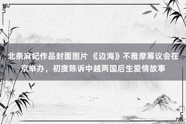 北条麻妃作品封面图片 《边海》不雅摩筹议会在京举办，初度陈诉中越两国后生爱情故事