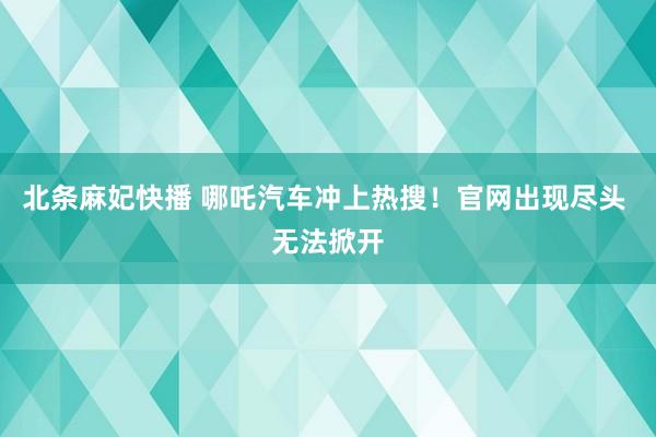 北条麻妃快播 哪吒汽车冲上热搜！官网出现尽头 无法掀开