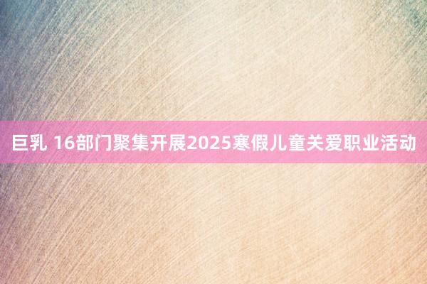 巨乳 16部门聚集开展2025寒假儿童关爱职业活动