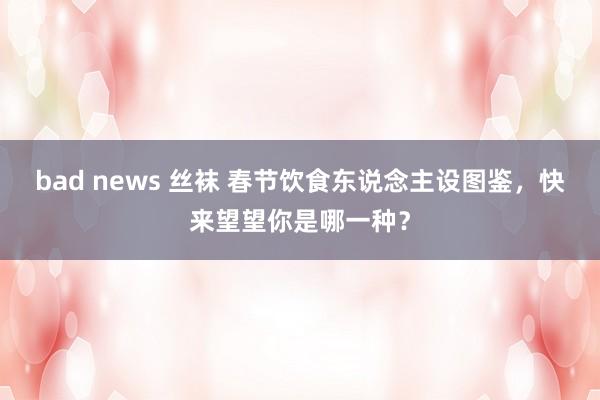 bad news 丝袜 春节饮食东说念主设图鉴，快来望望你是哪一种？