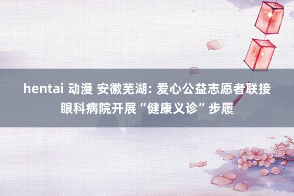 hentai 动漫 安徽芜湖: 爱心公益志愿者联接眼科病院开展“健康义诊”步履