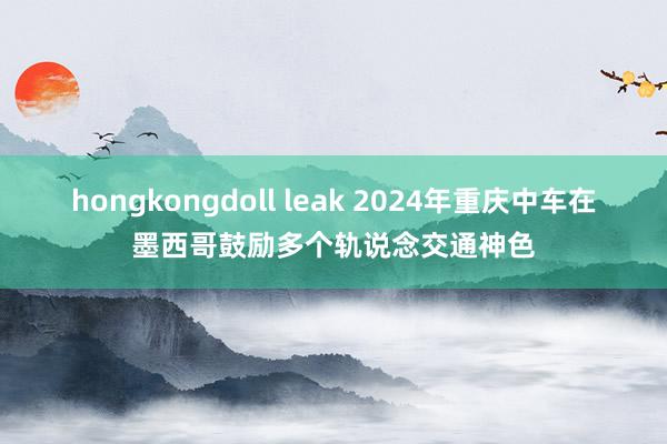 hongkongdoll leak 2024年重庆中车在墨西哥鼓励多个轨说念交通神色