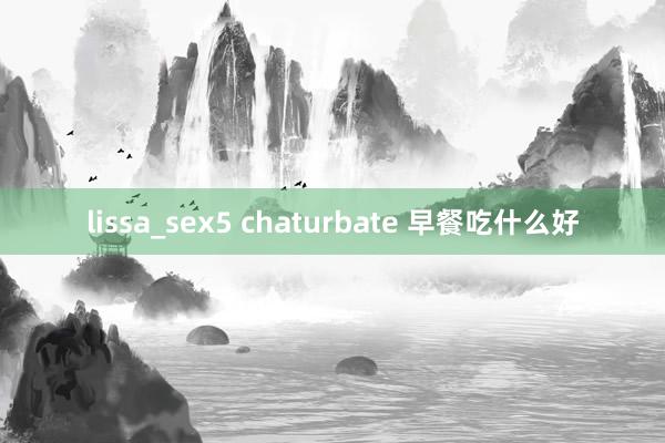 lissa_sex5 chaturbate 早餐吃什么好