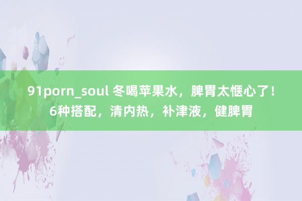 91porn_soul 冬喝苹果水，脾胃太惬心了！6种搭配，清内热，补津液，健脾胃