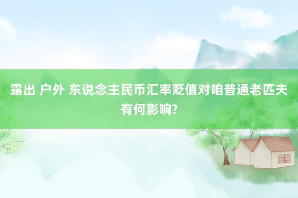 露出 户外 东说念主民币汇率贬值对咱普通老匹夫有何影响?