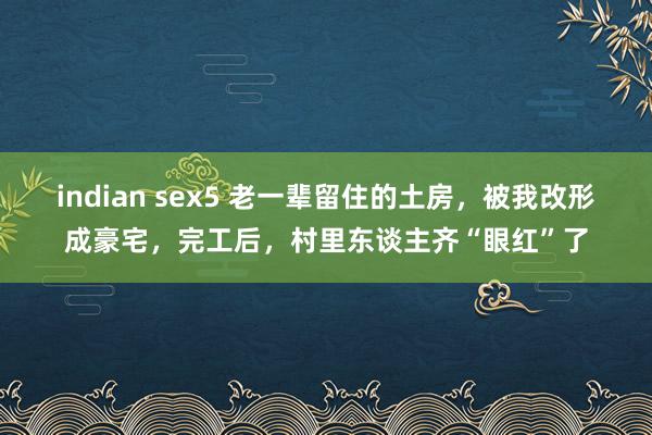 indian sex5 老一辈留住的土房，被我改形成豪宅，完工后，村里东谈主齐“眼红”了