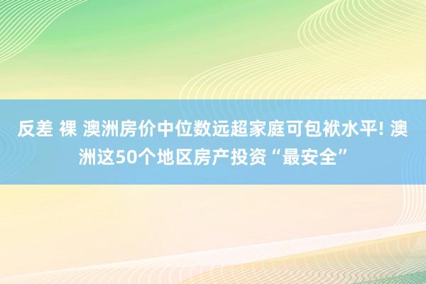 反差 裸 澳洲房价中位数远超家庭可包袱水平! 澳洲这50个地区房产投资“最安全”