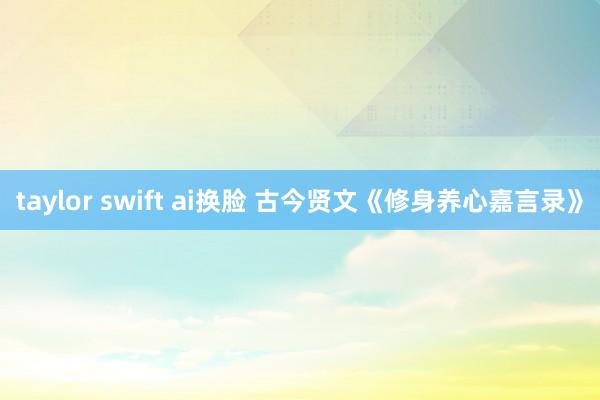 taylor swift ai换脸 古今贤文《修身养心嘉言录》