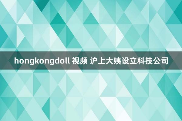 hongkongdoll 视频 沪上大姨设立科技公司