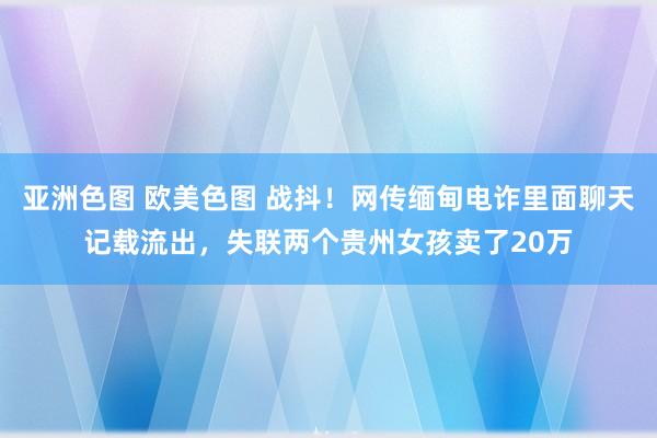 亚洲色图 欧美色图 战抖！网传缅甸电诈里面聊天记载流出，失联两个贵州女孩卖了20万