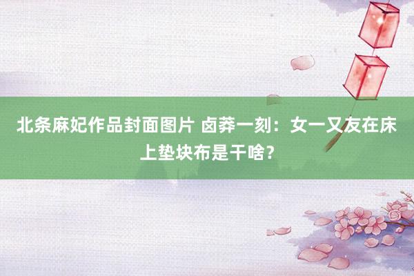 北条麻妃作品封面图片 卤莽一刻：女一又友在床上垫块布是干啥？