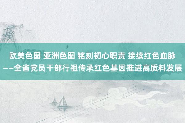 欧美色图 亚洲色图 铭刻初心职责 接续红色血脉——全省党员干部行祖传承红色基因推进高质料发展