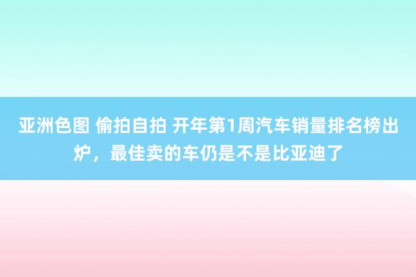 亚洲色图 偷拍自拍 开年第1周汽车销量排名榜出炉，最佳卖的车仍是不是比亚迪了