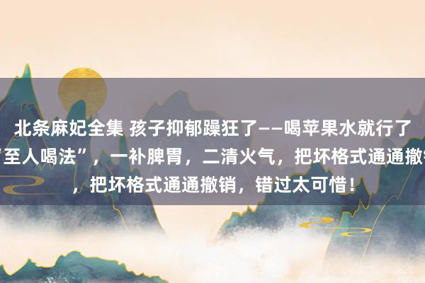 北条麻妃全集 孩子抑郁躁狂了——喝苹果水就行了！中医教你4种“至人喝法”，一补脾胃，二清火气，把坏格式通通撤销，错过太可惜！