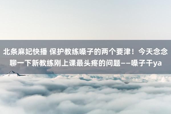 北条麻妃快播 保护教练嗓子的两个要津！今天念念聊一下新教练刚上课最头疼的问题——嗓子干ya