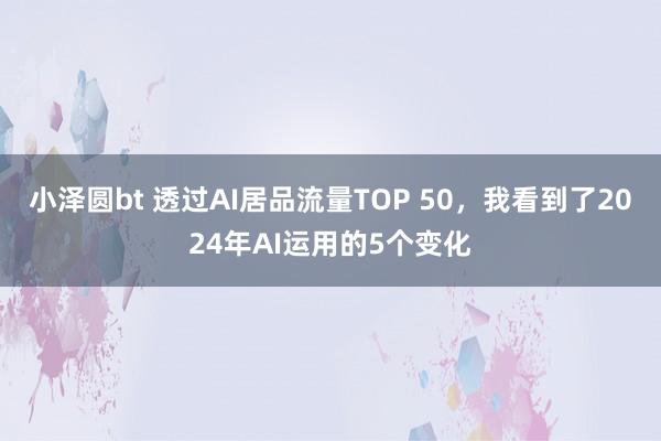 小泽圆bt 透过AI居品流量TOP 50，我看到了2024年AI运用的5个变化