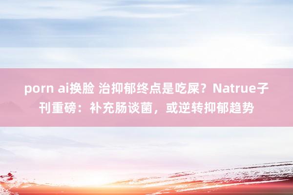 porn ai换脸 治抑郁终点是吃屎？Natrue子刊重磅：补充肠谈菌，或逆转抑郁趋势