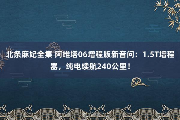 北条麻妃全集 阿维塔06增程版新音问：1.5T增程器，纯电续航240公里！