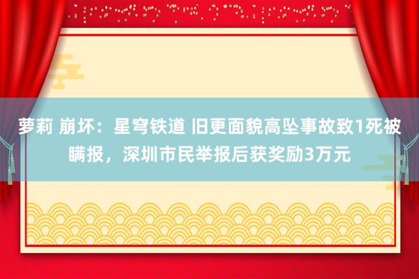 萝莉 崩坏：星穹铁道 旧更面貌高坠事故致1死被瞒报，深圳市民举报后获奖励3万元