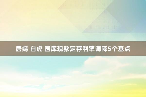 唐嫣 白虎 国库现款定存利率调降5个基点