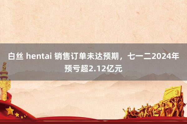 白丝 hentai 销售订单未达预期，七一二2024年预亏超2.12亿元