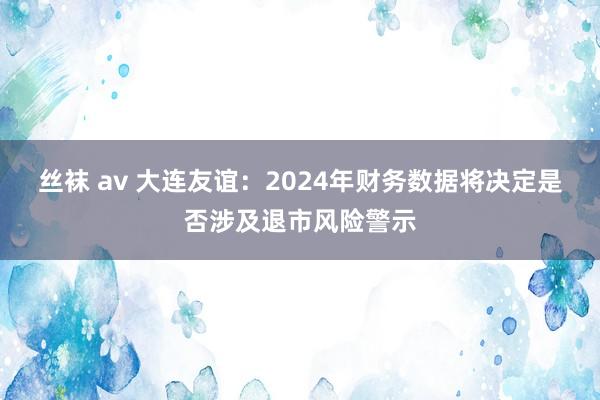 丝袜 av 大连友谊：2024年财务数据将决定是否涉及退市风险警示