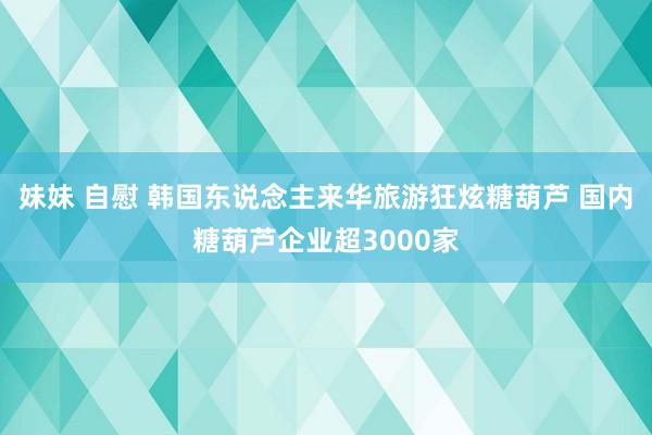 妹妹 自慰 韩国东说念主来华旅游狂炫糖葫芦 国内糖葫芦企业超3000家